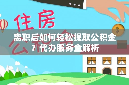 城区离职后如何轻松提取公积金？代办服务全解析