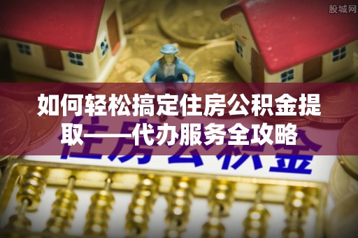 城区如何轻松搞定住房公积金提取——代办服务全攻略