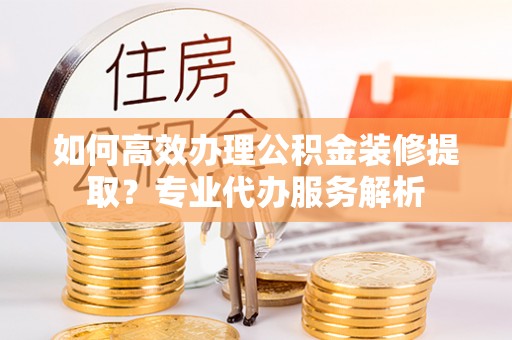 城区如何高效办理公积金装修提取？专业代办服务解析