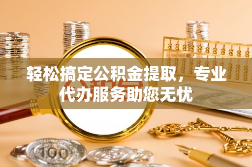 城区轻松搞定公积金提取，专业代办服务助您无忧