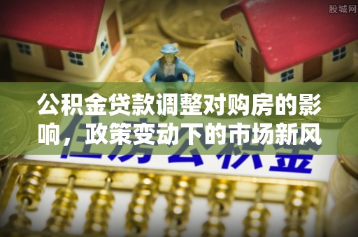 城区公积金贷款调整对购房的影响，政策变动下的市场新风向