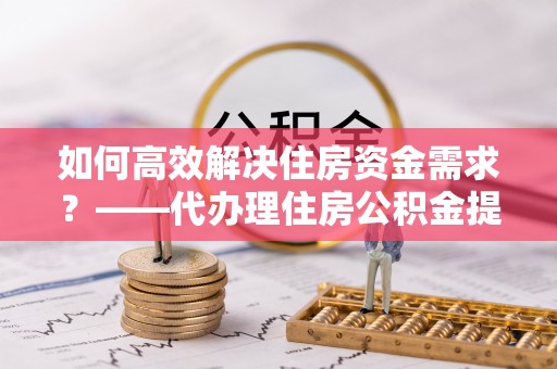 城区如何高效解决住房资金需求？——代办理住房公积金提取服务全解析